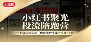 小红书聚光投流陪跑营:企业级获客实战,用聚光帮实体店多赚100万-聊项目