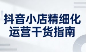 抖音小店精细化运营干货指南新版,助力商家系统提升店铺运营能力(更新26年5月)-聊项目