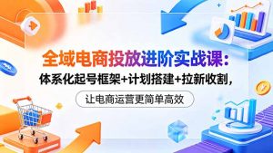 全域电商投放进阶实战课:体系化起号框架+计划搭建+拉新收割,让电商运营更简单高效-聊项目