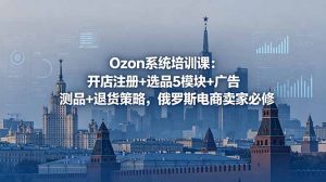 Ozon系统培训课:开店注册+选品5模块+广告测品+退货策略,俄罗斯电商卖家必修-聊项目